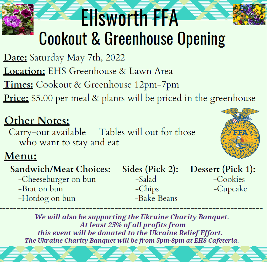 Ellsworth FFA Cookout & Greenhouse Opening Date: Saturday May 7th, 2022 Location: EHS Greenhouse & Lawn Area Times: Cookout & Greenhouse 12pm-7pm Price: $5.00 per meal & plants will be priced in the greenhouse Other Notes: Carry-out available Tables will out for those EFA SUTURA who want to stay and eat Menu: Sandwich/Meat Choices: -Cheeseburger on bun -Brat on bun -Hotdog on bun Sides (Pick 2: Dessert (Pick 1): -Salad -Cookies -Chips -Cupcake -Bake Beans We will also be supporting the Ukraine Charity Banquet. At least 25% of all profits from this event will be donated to the Ukraine Relief Effort. The Ukraine Charity Banquet will be from 5pm-8pm at EHS Cafeteria.