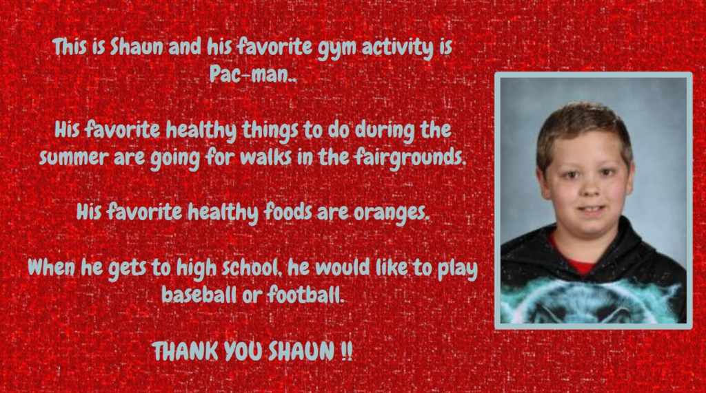 This is shaon and his favorite gym activity is Pac-man. His favorite healthy things to do during the summer are going for walks in the fairgrounds. His favorite healthy foods are oranges. When he gets to high school, he would like to play baseball or football THANK YOU SHAUN I!