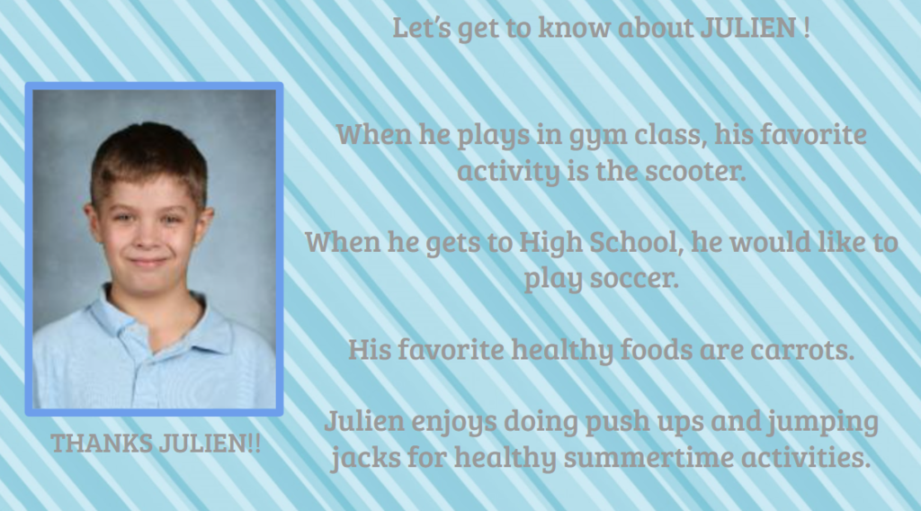 Let's get to know about JULIEN! THANKS JULIEN!! When he plays in gym class, his favorite activity is the scooter. When he gets to High School, he would like to play soccer. His favorite healthy foods are carrots. Julien enjoys doing push ups and jumping jacks for healthy summertime activities.