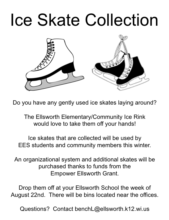 Do you have any gently used ice skates laying around?    The Ellsworth Elementary/Community Ice Rink  would love to take them off your hands!  Ice skates that are collected will be used by  EES students and community members this winter.  An organizational system and additional skates will be purchased thanks to funds from the  Empower Ellsworth Grant.  Drop them off at your Ellsworth School the week of August 22nd.  There will be bins located near the offices.  Questions?  Contact benchL@ellsworth.k12.wi.us