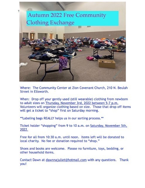 Where: The Community Center at Zion Covenant Church, 210 N. Beulah Street in Ellsworth. When: Drop off your gently used (still wearable) clothing from newborn to adult sizes on Thursday, November 3rd, 2022 between 5-7 p.m. Volunteers will organize clothing based on size. Those that drop off items will get a ticket to "shop" first on Saturday morning. **Labeling bags REALLY helps us in our sorting process. Ticket holder "shopping" from 9 to 10 a.m. on Saturday, November 5th, 2022. Free for all from 10:30 a.m. until noon. Items left will be donated to local charity. No fee or donation required to "shop. Shoes and books are welcome. Please no furniture, toys, bedding, or other household items. Contact Dawn at dawnnajuliet@hotmail.com with any questions. Thank you!